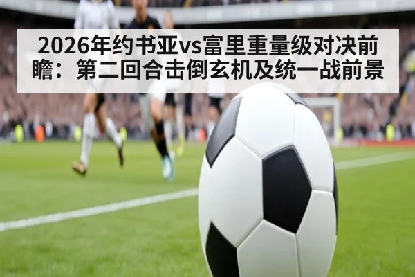 2026年约书亚vs富里重量级对决前瞻：第二回合击倒玄机及统一战前景