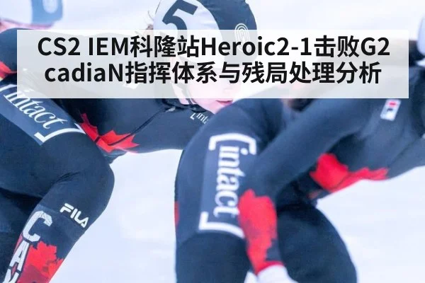 CS2 IEM科隆站Heroic2-1击败G2 cadiaN指挥体系与残局处理分析