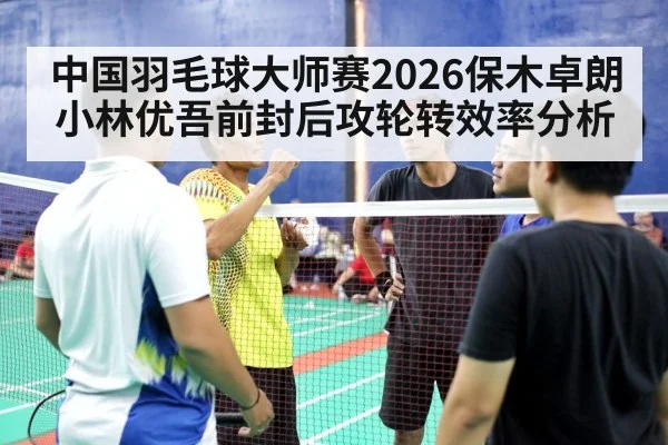 中国羽毛球大师赛2026保木卓朗小林优吾前封后攻轮转效率分析