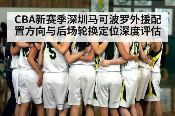 CBA新赛季深圳马可波罗外援配置方向与后场轮换定位深度评估
